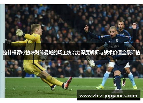 拉什福德欧协联对阵曼城的场上统治力深度解析与战术价值全景评估 拉什福德欧协联对阵曼城的场上统治力深度解析与战术价值全景评估