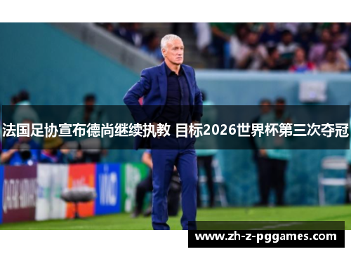 法国足协宣布德尚继续执教 目标2026世界杯第三次夺冠 法国足协宣布德尚继续执教 目标2026世界杯第三次夺冠