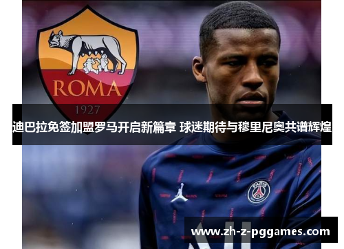 迪巴拉免签加盟罗马开启新篇章 球迷期待与穆里尼奥共谱辉煌