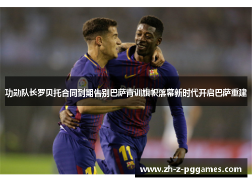 功勋队长罗贝托合同到期告别巴萨青训旗帜落幕新时代开启巴萨重建